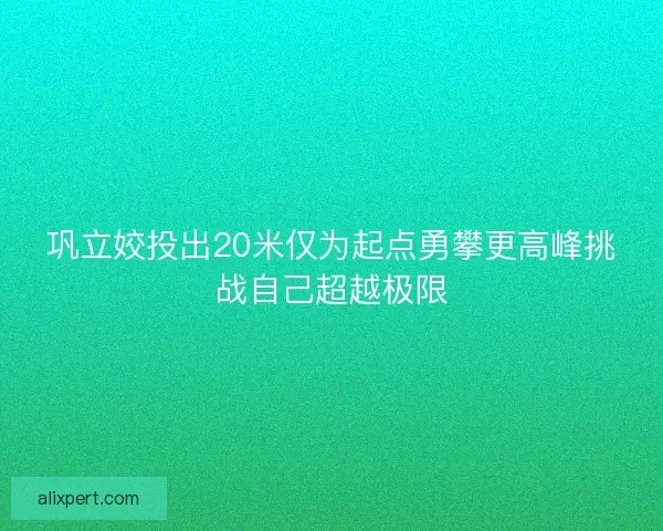 巩立姣投出20米仅为起点勇攀更高峰挑战自己超越极限