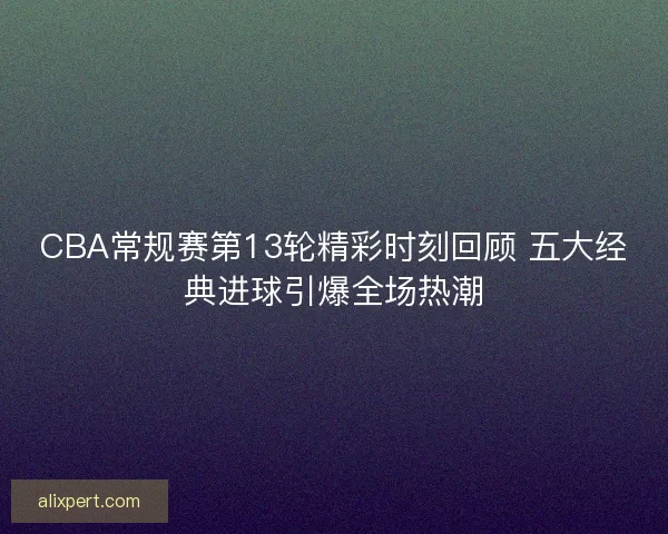 CBA常规赛第13轮精彩时刻回顾 五大经典进球引爆全场热潮