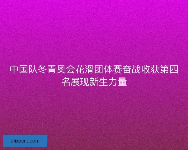 中国队冬青奥会花滑团体赛奋战收获第四名展现新生力量