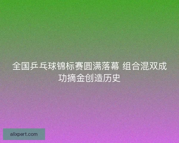 全国乒乓球锦标赛圆满落幕 组合混双成功摘金创造历史