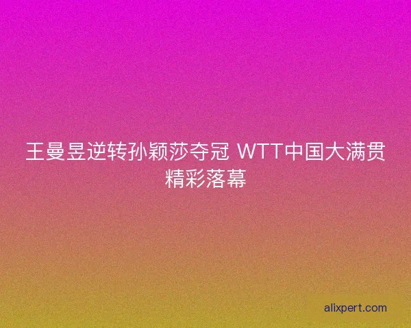 王曼昱逆转孙颖莎夺冠 WTT中国大满贯精彩落幕