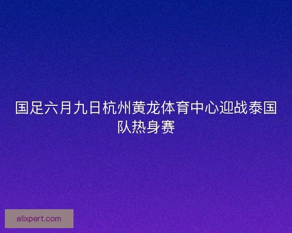 国足六月九日杭州黄龙体育中心迎战泰国队热身赛