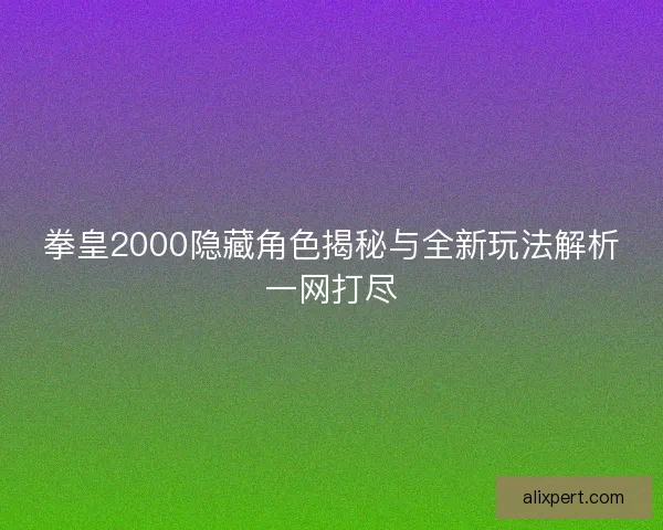 拳皇2000隐藏角色揭秘与全新玩法解析一网打尽