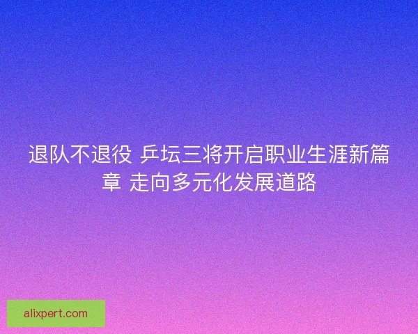 退队不退役 乒坛三将开启职业生涯新篇章 走向多元化发展道路