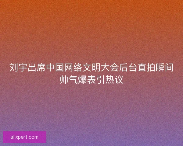 刘宇出席中国网络文明大会后台直拍瞬间帅气爆表引热议